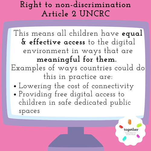 Right to non-discrimination Article 2 UNCRC This means all children have equal & effective access to the digital environment in ways that are meaningful for them.  Examples of ways countries could do this in practice are: Lowering the cost of connectivity Providing free digital access to children in safe dedicated public spaces