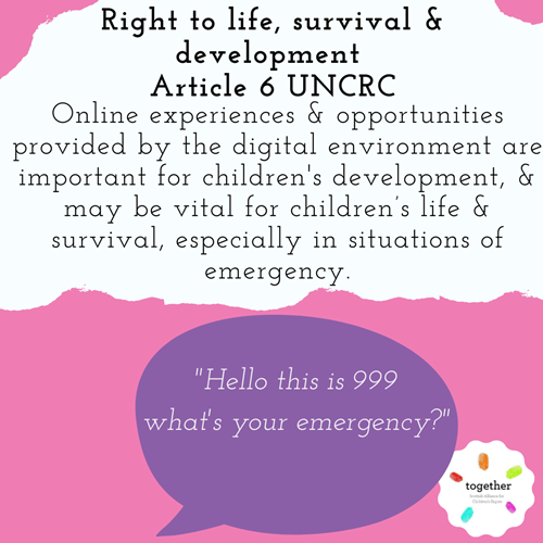 Right to life, survival and development Article 6 UNCRC  Online experiences & opportunities provided by the digital environment are important for children's development, & may be vital for children’s life & survival, especially in situations of emergency. In a purple speech bubble reads " Hello this is 999 what's your emergency?"
