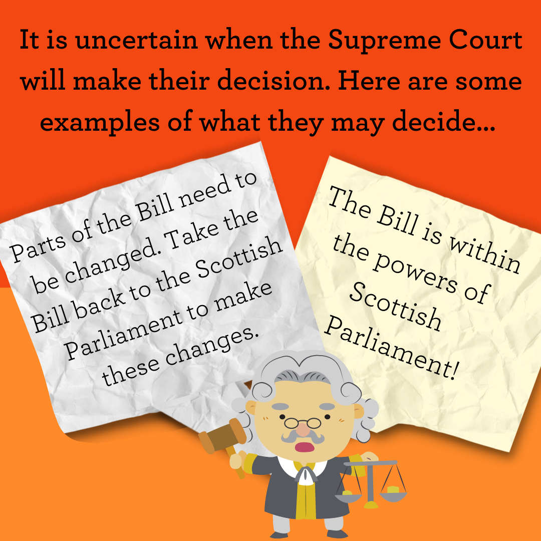It is uncertain when the Supreme Court will make their decision. Here are some examples of what they may decide... Parts of the Bill need to be changed. Take the Bill back to the Scottish Parliament to make these changes. Or perhaps they may say The Bill is within the powers of Scottish    Parliament!