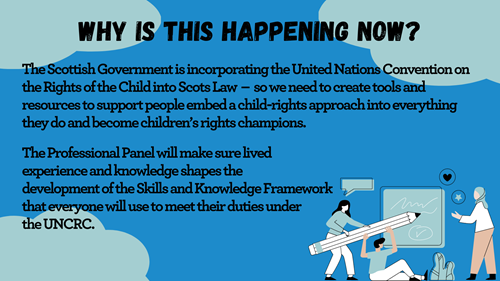 Blue background with light blue clouds, an illustration of three people using a large pencil to write on a board, and text that says 'Why is this happening now? The Scottish Government is incorporating the United Nations Convention on the Rights of the Child into Scots Law - so we need to create tools and resources to support people to embed a child-rights approach into everything they do, and become children's rights champions. The Professional Panel will make sure lived experience and knowledge shapes the development of the Skills and Knowledge Framework that everyone will use to meet their duties under the UNCRC.